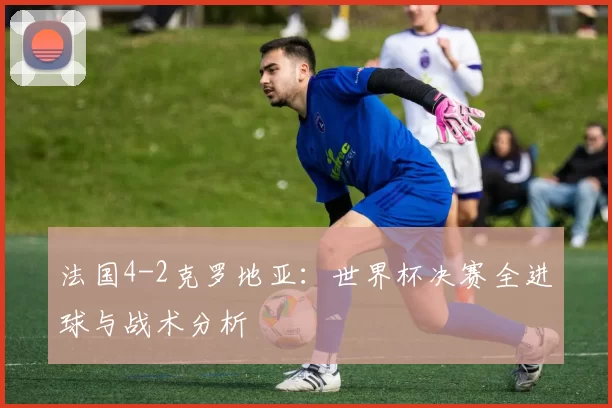 法国4-2克罗地亚:世界杯决赛全进球与战术分析
