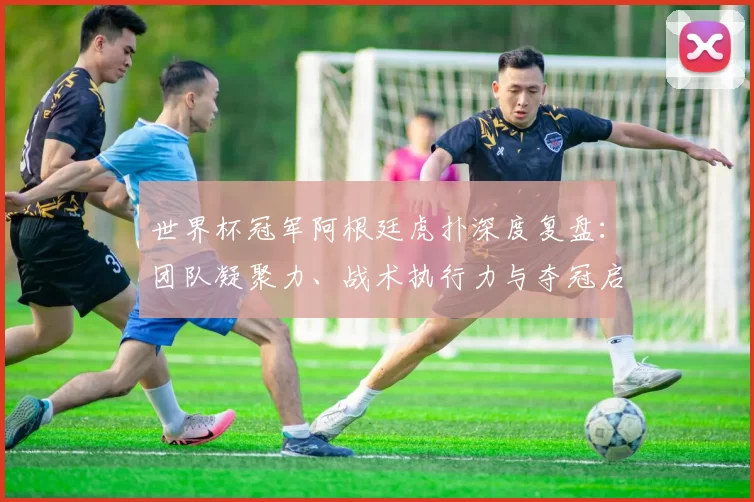 世界杯冠军阿根廷虎扑深度复盘:团队凝聚力、战术执行力与夺冠启示