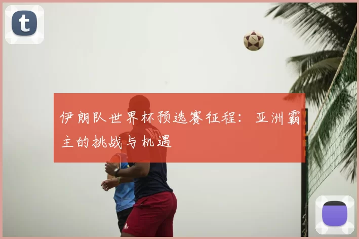 伊朗队世界杯预选赛征程：亚洲霸主的挑战与机遇