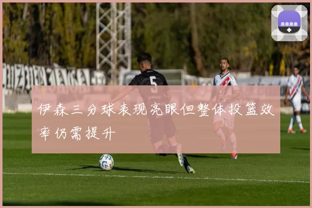 伊森三分球表现亮眼但整体投篮效率仍需提升