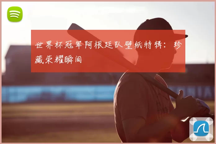 世界杯冠军阿根廷队壁纸特辑:珍藏荣耀瞬间