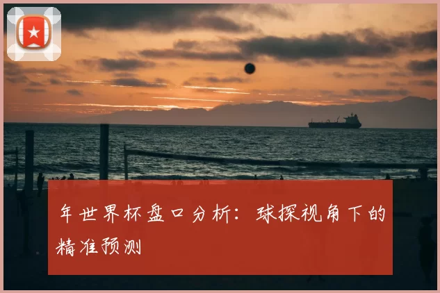 年世界杯盘口分析:球探视角下的精准预测