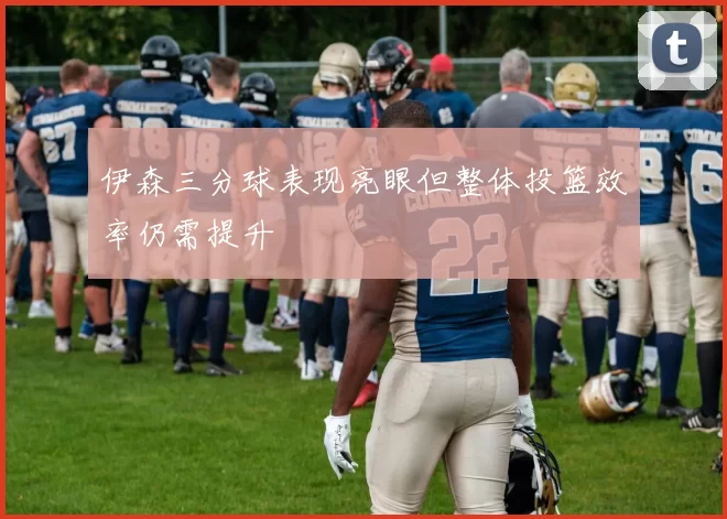 伊森三分球表现亮眼但整体投篮效率仍需提升