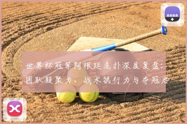 世界杯冠军阿根廷虎扑深度复盘:团队凝聚力、战术执行力与夺冠启示