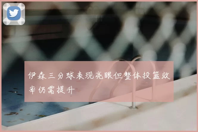 伊森三分球表现亮眼但整体投篮效率仍需提升