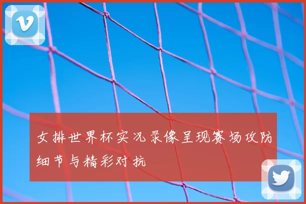 女排世界杯实况录像呈现赛场攻防细节与精彩对抗
