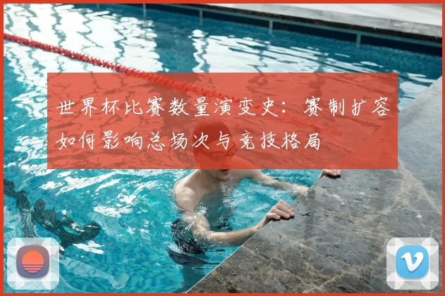 世界杯比赛数量演变史：赛制扩容如何影响总场次与竞技格局
