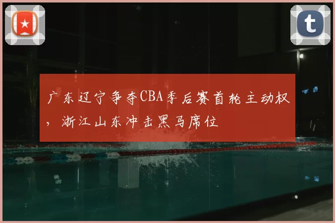 广东辽宁争夺CBA季后赛首轮主动权，浙江山东冲击黑马席位