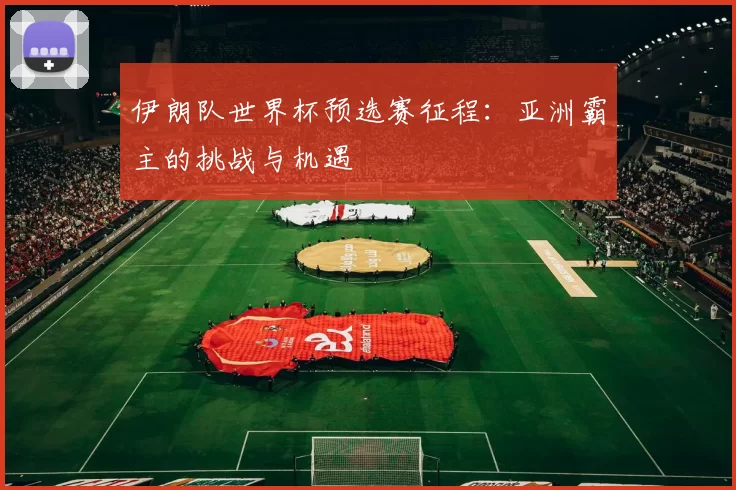 伊朗队世界杯预选赛征程：亚洲霸主的挑战与机遇