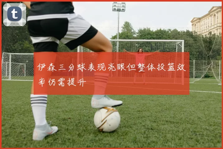 伊森三分球表现亮眼但整体投篮效率仍需提升