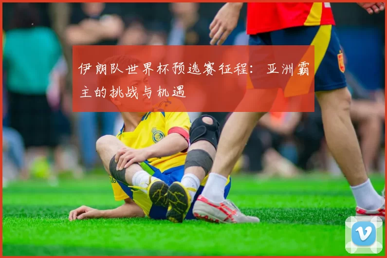伊朗队世界杯预选赛征程:亚洲霸主的挑战与机遇
