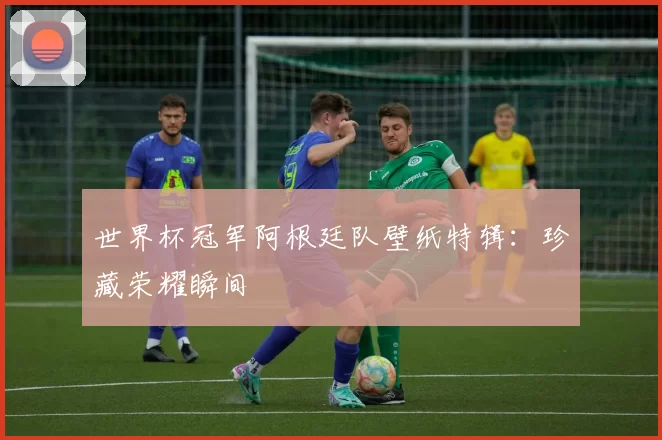 世界杯冠军阿根廷队壁纸特辑:珍藏荣耀瞬间