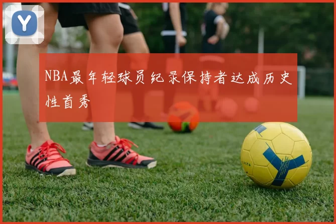 NBA最年轻球员纪录保持者达成历史性首秀