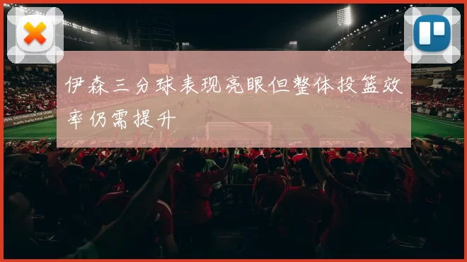 伊森三分球表现亮眼但整体投篮效率仍需提升