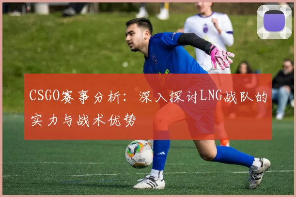 CSGO赛事分析：深入探讨LNG战队的实力与战术优势