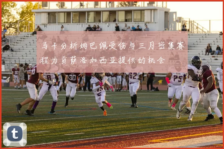 马卡分析姆巴佩受伤与三月密集赛程为贡萨洛加西亚提供的机会