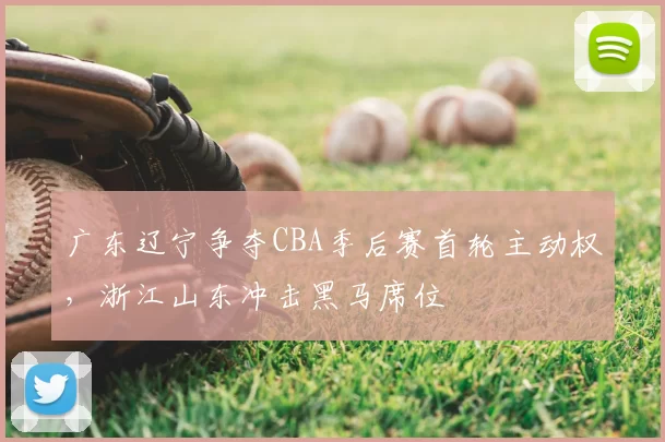 广东辽宁争夺CBA季后赛首轮主动权,浙江山东冲击黑马席位