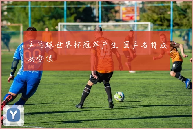 乒乓球世界杯冠军产生 国乒名将成功登顶