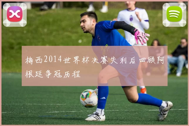 梅西2014世界杯决赛失利后回顾阿根廷争冠历程