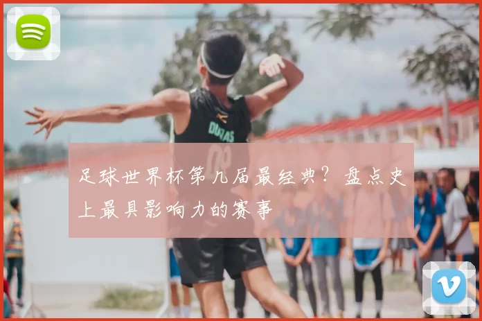 足球世界杯第几届最经典?盘点史上最具影响力的赛事