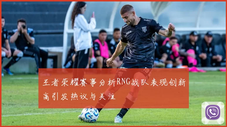 王者荣耀赛事分析RNG战队表现创新高引发热议与关注