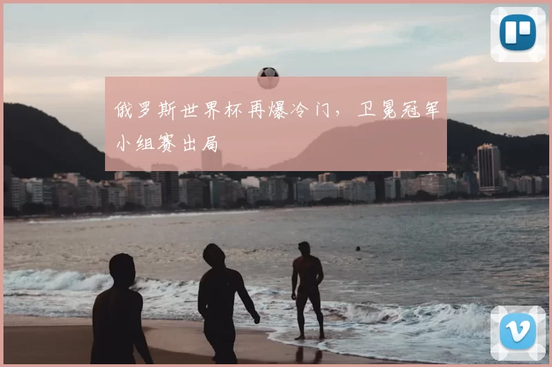 俄罗斯世界杯再爆冷门,卫冕冠军小组赛出局