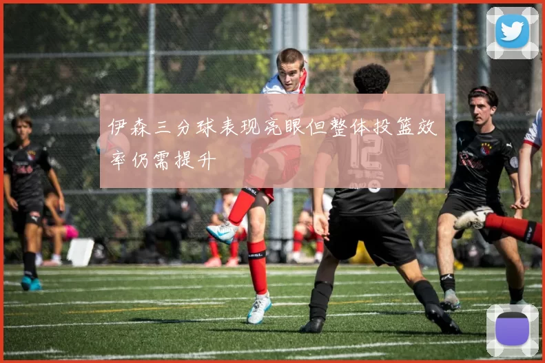 伊森三分球表现亮眼但整体投篮效率仍需提升