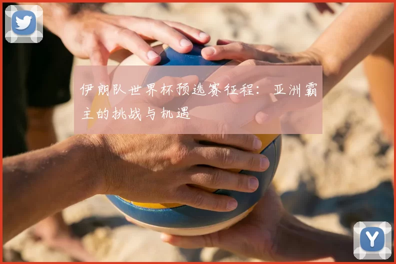 伊朗队世界杯预选赛征程:亚洲霸主的挑战与机遇