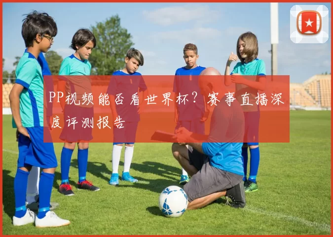PP视频能否看世界杯?赛事直播深度评测报告