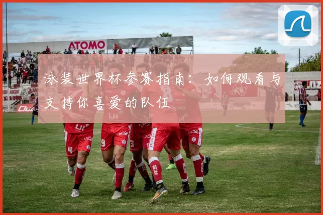 泳装世界杯参赛指南:如何观看与支持你喜爱的队伍