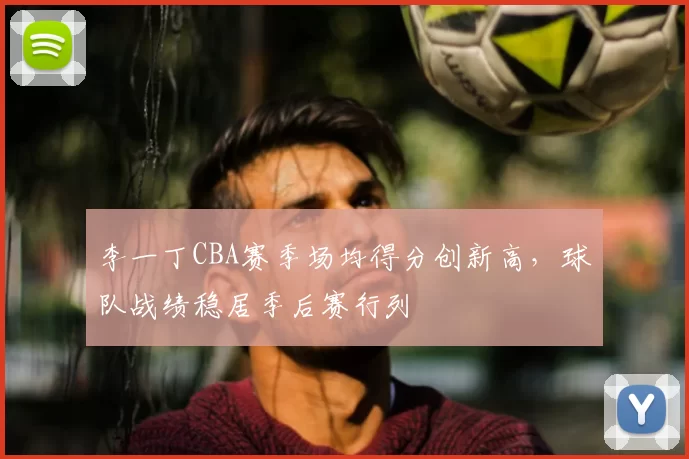 李一丁CBA赛季场均得分创新高,球队战绩稳居季后赛行列