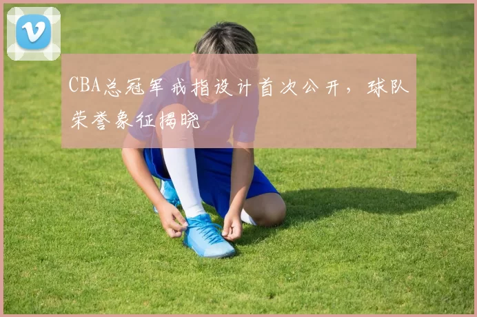 CBA总冠军戒指设计首次公开，球队荣誉象征揭晓
