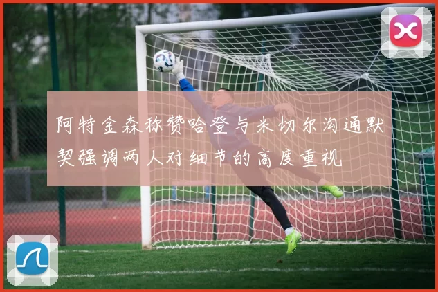 阿特金森称赞哈登与米切尔沟通默契强调两人对细节的高度重视