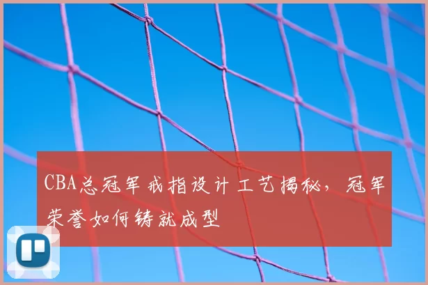 CBA总冠军戒指设计工艺揭秘，冠军荣誉如何铸就成型