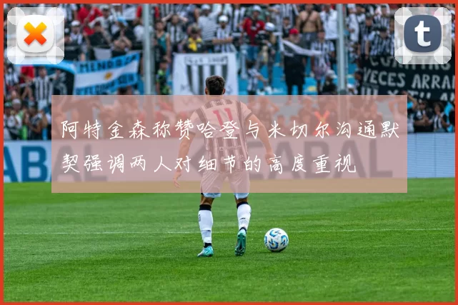 阿特金森称赞哈登与米切尔沟通默契强调两人对细节的高度重视