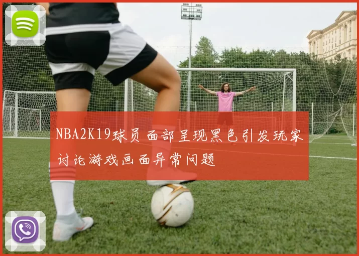 NBA2K19球员面部呈现黑色引发玩家讨论游戏画面异常问题