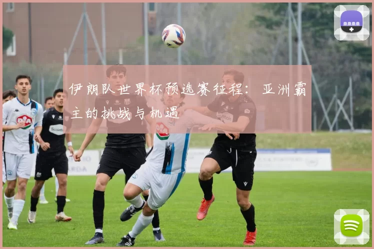 伊朗队世界杯预选赛征程：亚洲霸主的挑战与机遇