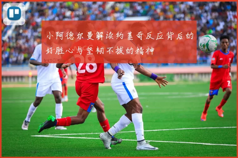 小阿德尔曼解读约基奇反应背后的好胜心与坚韧不拔的精神