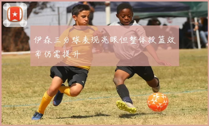 伊森三分球表现亮眼但整体投篮效率仍需提升
