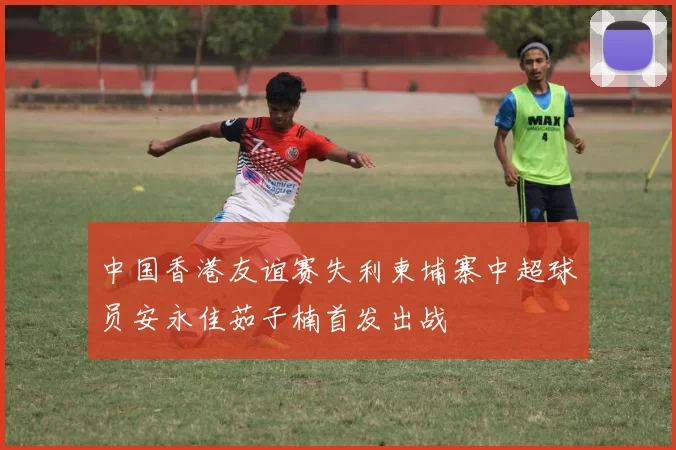 中国香港友谊赛失利柬埔寨中超球员安永佳茹子楠首发出战