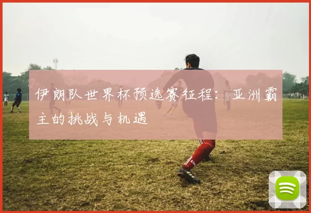 伊朗队世界杯预选赛征程：亚洲霸主的挑战与机遇