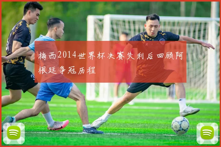 梅西2014世界杯决赛失利后回顾阿根廷争冠历程