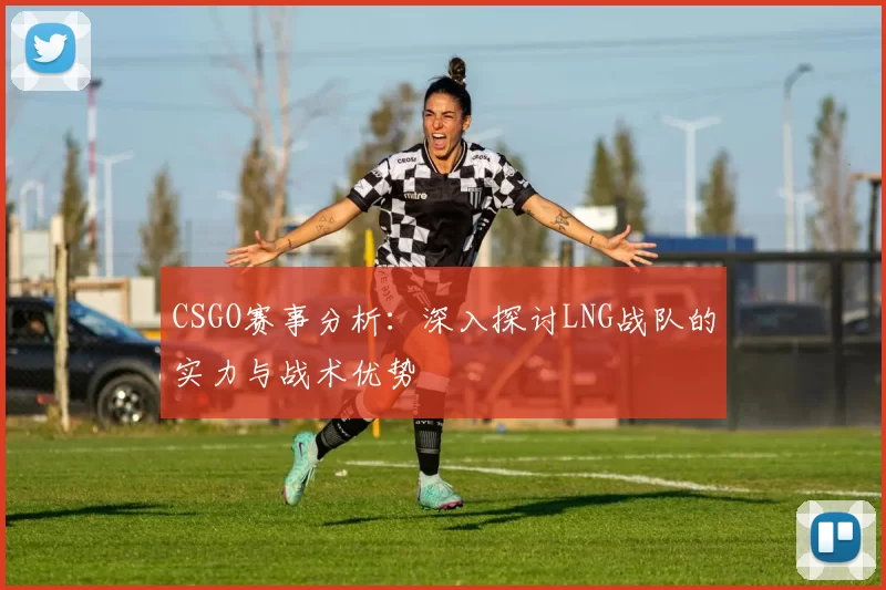 CSGO赛事分析：深入探讨LNG战队的实力与战术优势