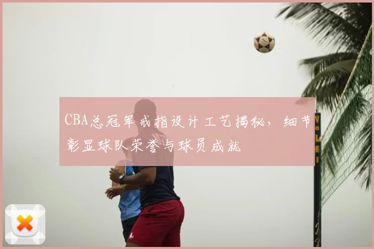 CBA总冠军戒指设计工艺揭秘，细节彰显球队荣誉与球员成就