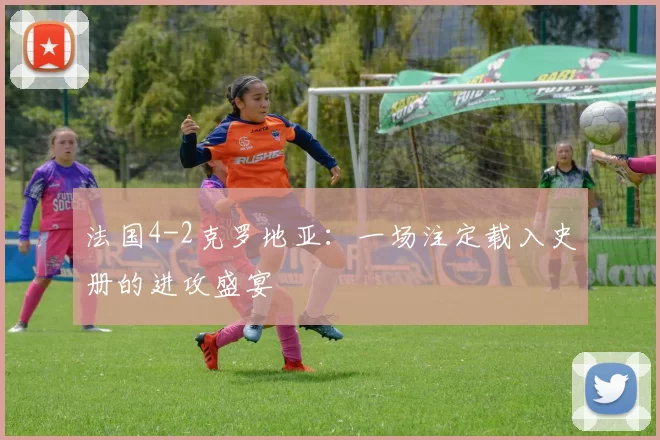法国4-2克罗地亚：一场注定载入史册的进攻盛宴